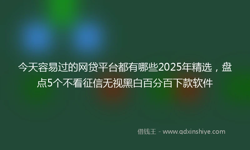 今天容易过的网贷平台都有哪些2025年精选，盘点5个不看征信无视黑白百分百下款软件