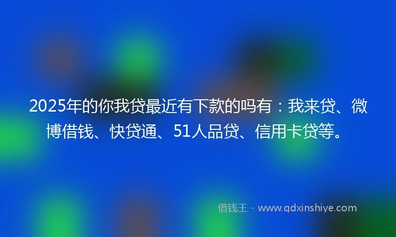 2025年的你我贷最近有下款的吗有：我来贷、微博借钱、快贷通、51人品贷、信用卡贷等。