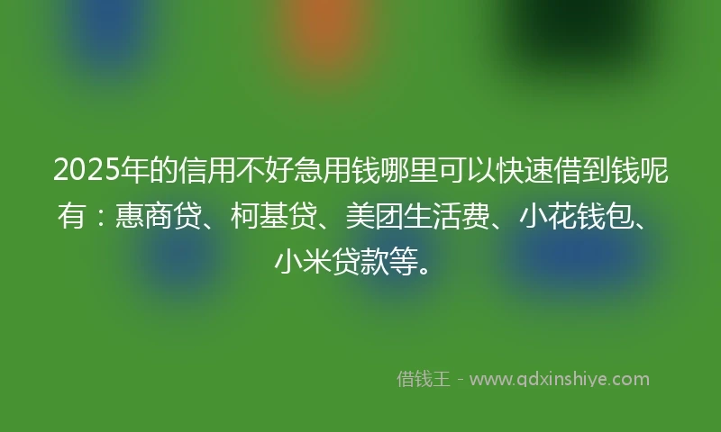 2025年的信用不好急用钱哪里可以快速借到钱呢有：惠商贷、柯基贷、美团生活费、小花钱包、小米贷款等。