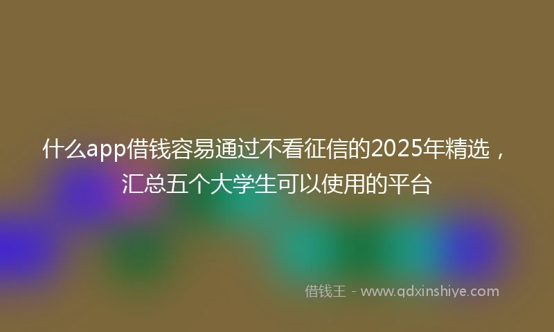 什么app借钱容易通过不看征信的2025年精选，汇总五个大学生可以使用的平台