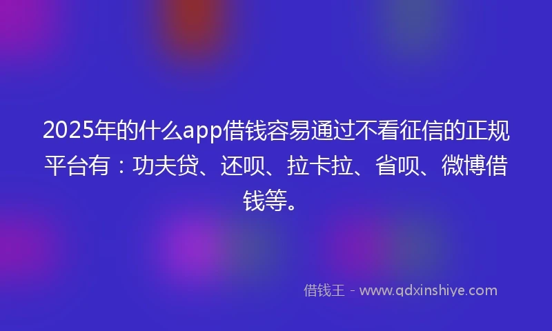 2025年的什么app借钱容易通过不看征信的正规平台有：功夫贷、还呗、拉卡拉、省呗、微博借钱等。