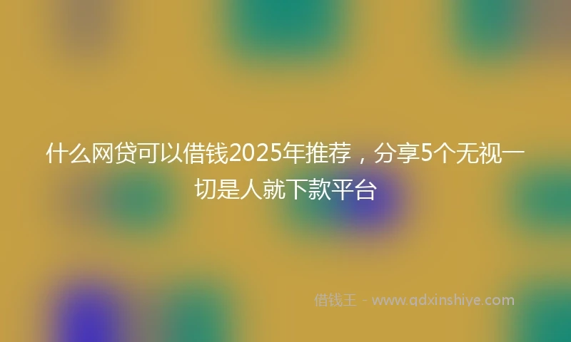 什么网贷可以借钱2025年推荐，分享5个无视一切是人就下款平台