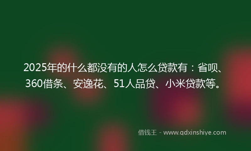 2025年的什么都没有的人怎么贷款有：省呗、360借条、安逸花、51人品贷、小米贷款等。