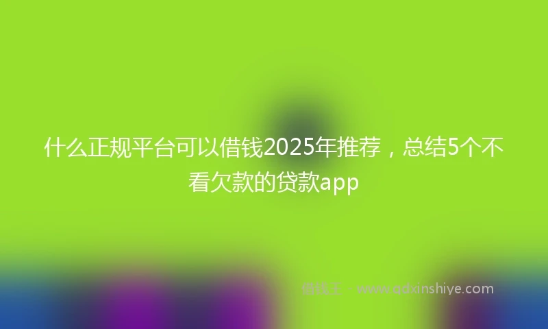 什么正规平台可以借钱2025年推荐，总结5个不看欠款的贷款app