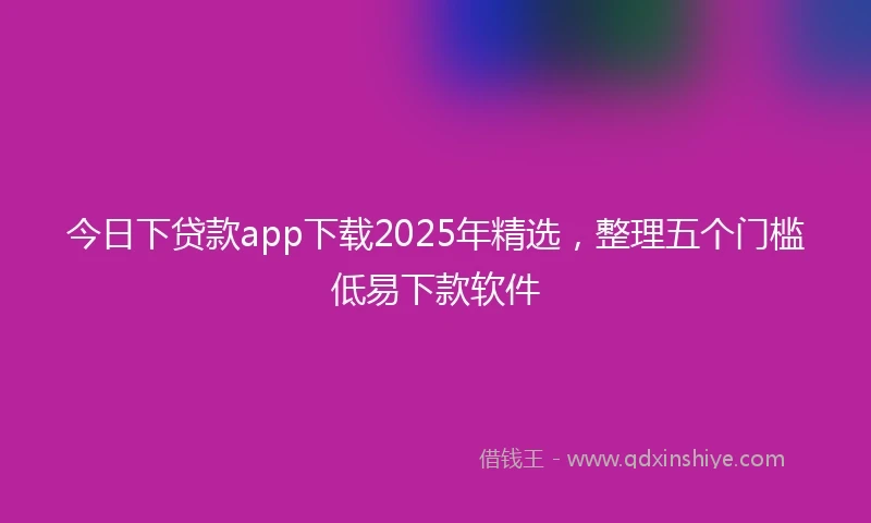 今日下贷款app下载2025年精选，整理五个门槛低易下款软件