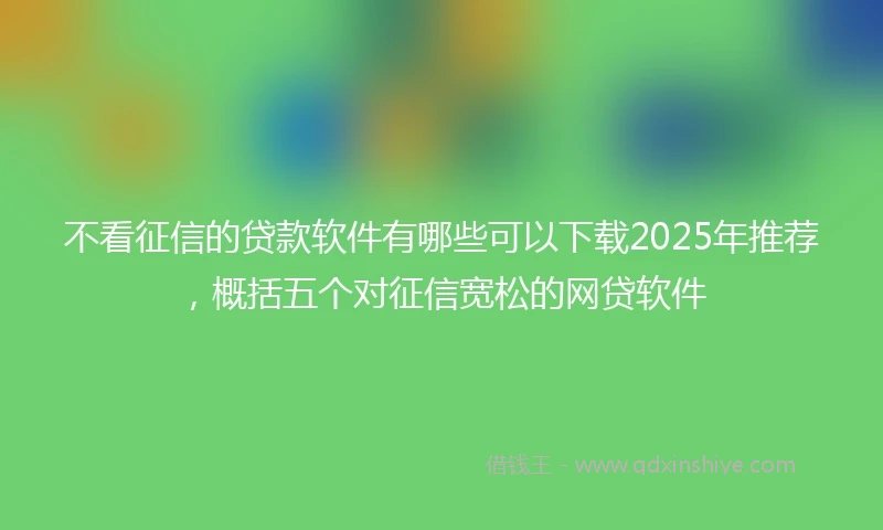不看征信的贷款软件有哪些可以下载2025年推荐，概括五个对征信宽松的网贷软件