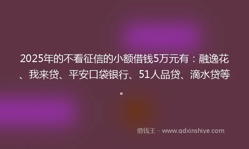 2025年的不看征信的小额借钱5万元有：融逸花、我来贷、平安口袋银行、51人品贷、滴水贷等。