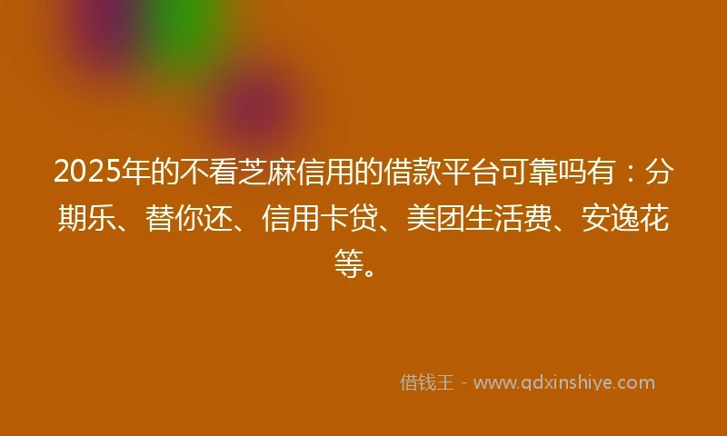 2025年的不看芝麻信用的借款平台可靠吗有：分期乐、替你还、信用卡贷、美团生活费、安逸花等。