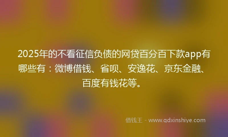 2025年的不看征信负债的网贷百分百下款app有哪些有：微博借钱、省呗、安逸花、京东金融、百度有钱花等。