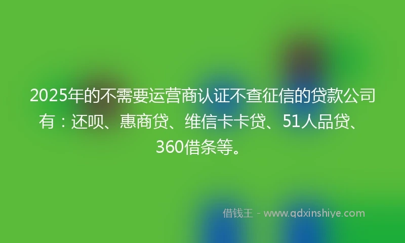 2025年的不需要运营商认证不查征信的贷款公司有：还呗、惠商贷、维信卡卡贷、51人品贷、360借条等。