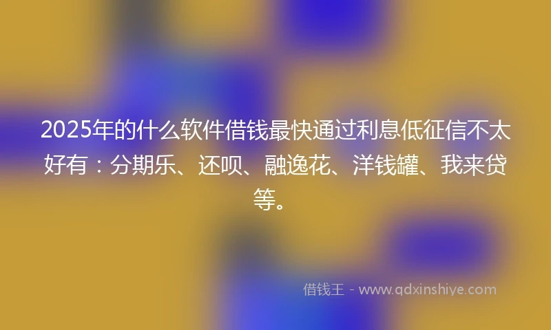 2025年的什么软件借钱最快通过利息低征信不太好有：分期乐、还呗、融逸花、洋钱罐、我来贷等。