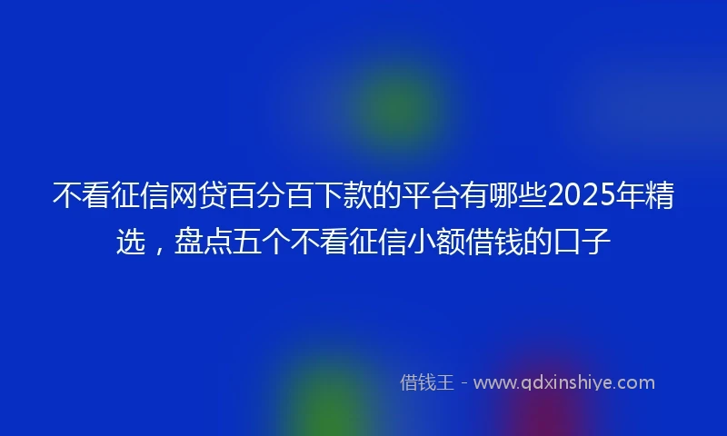 不看征信网贷百分百下款的平台有哪些2025年精选，盘点五个不看征信小额借钱的口子