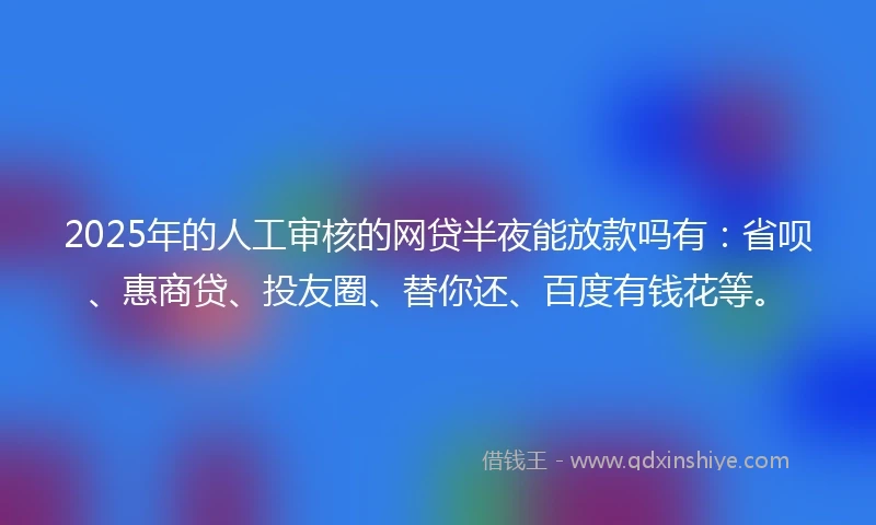 2025年的人工审核的网贷半夜能放款吗有：省呗、惠商贷、投友圈、替你还、百度有钱花等。