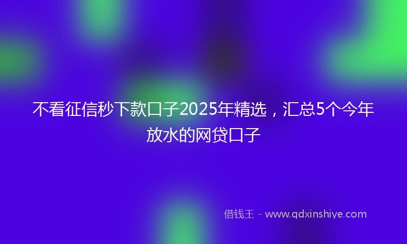 不看征信秒下款口子2025年精选，汇总5个今年放水的网贷口子