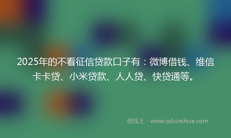 2025年的不看征信贷款口子有：微博借钱、维信卡卡贷、小米贷款、人人贷、快贷通等。