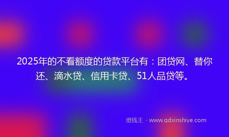 2025年的不看额度的贷款平台有：团贷网、替你还、滴水贷、信用卡贷、51人品贷等。