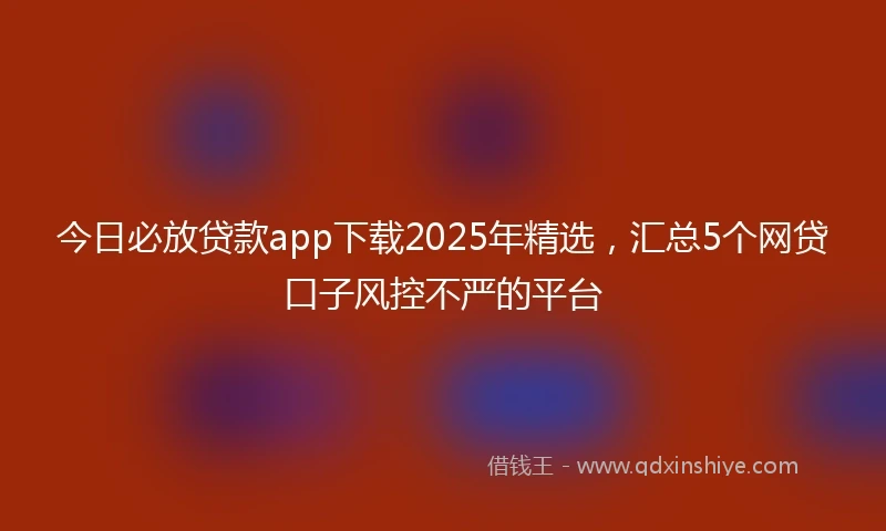 今日必放贷款app下载2025年精选，汇总5个网贷口子风控不严的平台