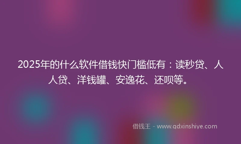 2025年的什么软件借钱快门槛低有：读秒贷、人人贷、洋钱罐、安逸花、还呗等。