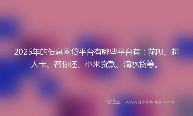 2025年的低息网贷平台有哪些平台有：花呗、超人卡、替你还、小米贷款、滴水贷等。