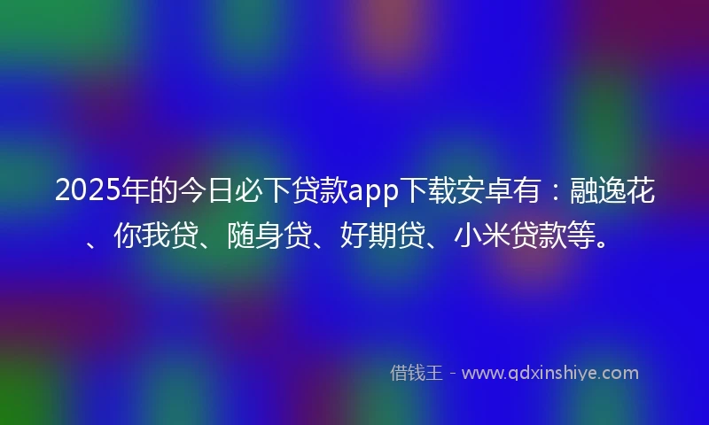 2025年的今日必下贷款app下载安卓有:融逸花、你我贷、随身贷、好期贷、小米贷款等。
