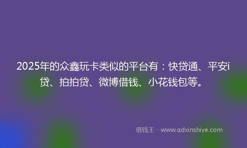 2025年的众鑫玩卡类似的平台有：快贷通、平安i贷、拍拍贷、微博借钱、小花钱包等。