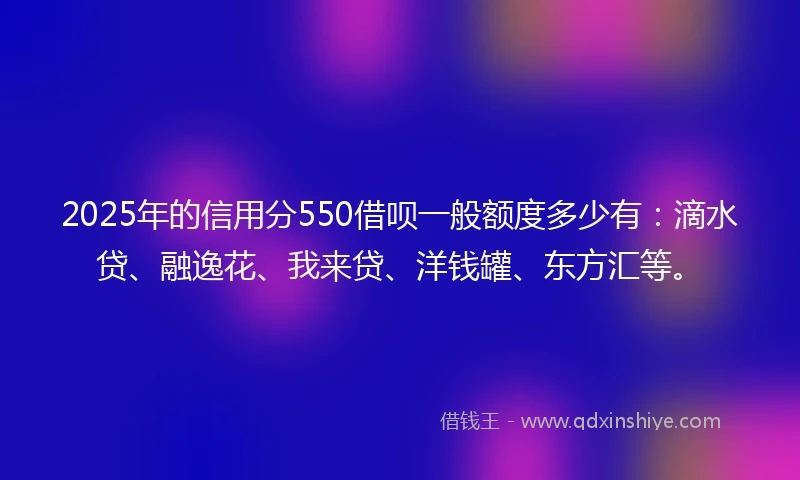 2025年的信用分550借呗一般额度多少有：滴水贷、融逸花、我来贷、洋钱罐、东方汇等。