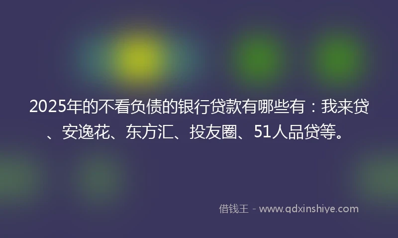 2025年的不看负债的银行贷款有哪些有：我来贷、安逸花、东方汇、投友圈、51人品贷等。