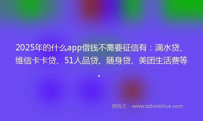 2025年的什么app借钱不需要征信有：滴水贷、维信卡卡贷、51人品贷、随身贷、美团生活费等。