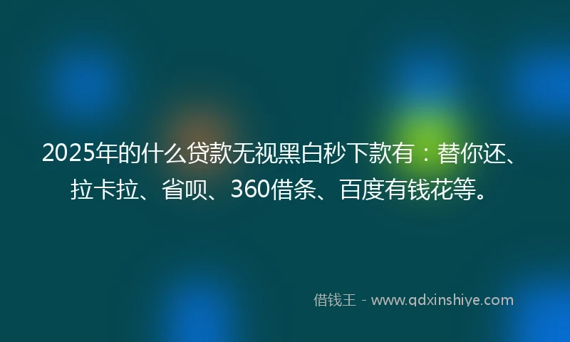 2025年的什么贷款无视黑白秒下款有：替你还、拉卡拉、省呗、360借条、百度有钱花等。
