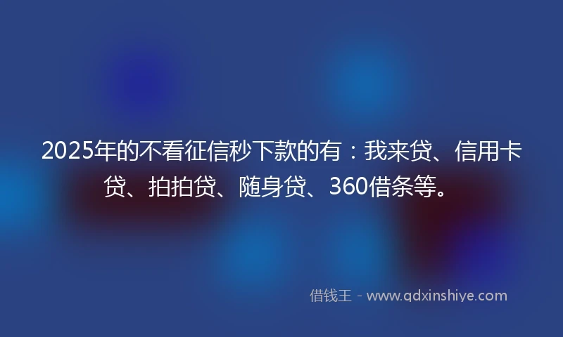 2025年的不看征信秒下款的有：我来贷、信用卡贷、拍拍贷、随身贷、360借条等。