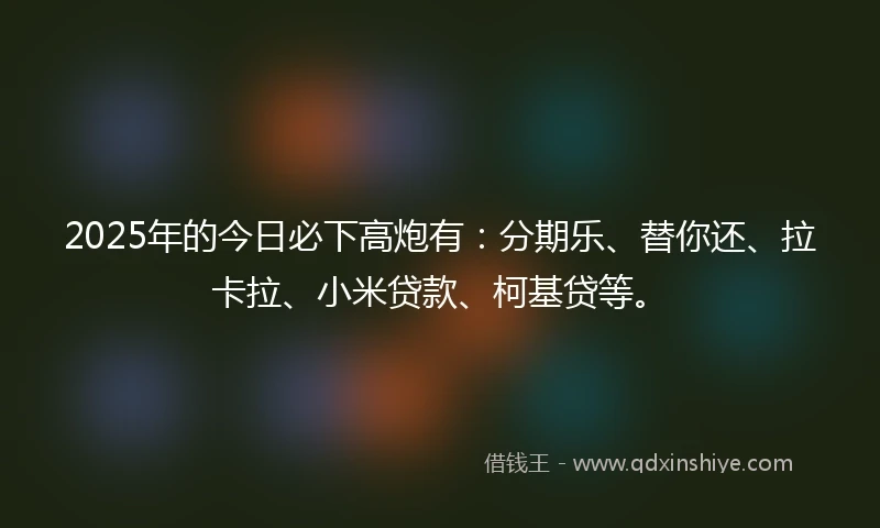 2025年的今日必下高炮有：分期乐、替你还、拉卡拉、小米贷款、柯基贷等。