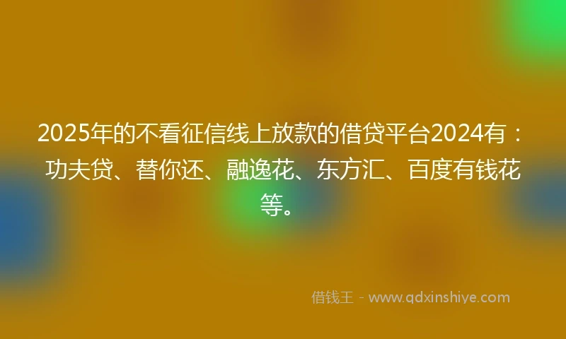 2025年的不看征信线上放款的借贷平台2024有：功夫贷、替你还、融逸花、东方汇、百度有钱花等。