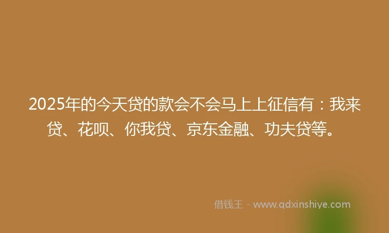 2025年的今天贷的款会不会马上上征信有：我来贷、花呗、你我贷、京东金融、功夫贷等。