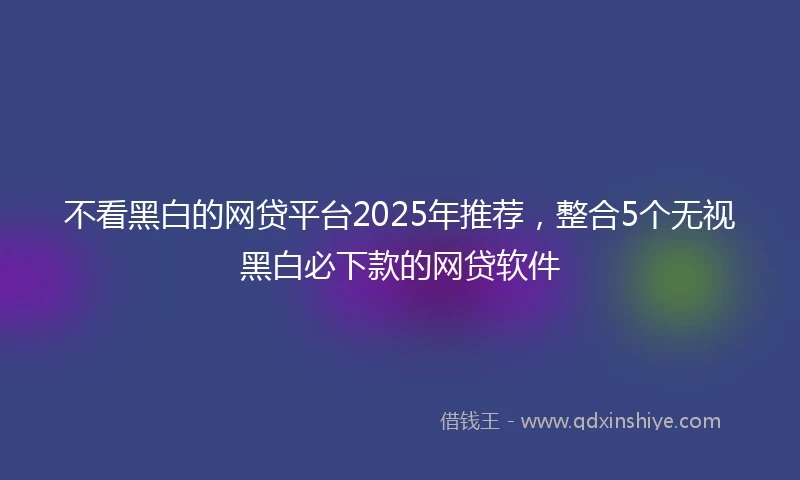 不看黑白的网贷平台2025年推荐，整合5个无视黑白必下款的网贷软件