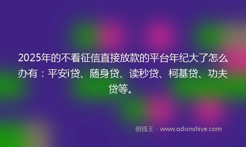 2025年的不看征信直接放款的平台年纪大了怎么办有：平安i贷、随身贷、读秒贷、柯基贷、功夫贷等。