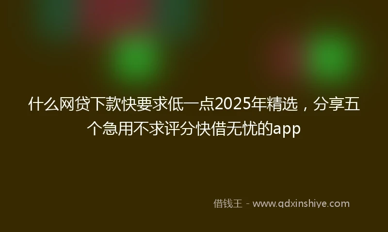 什么网贷下款快要求低一点2025年精选，分享五个急用不求评分快借无忧的app
