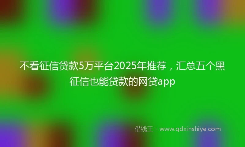 不看征信贷款5万平台2025年推荐，汇总五个黑征信也能贷款的网贷app