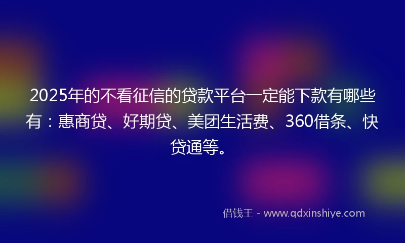 2025年的不看征信的贷款平台一定能下款有哪些有：惠商贷、好期贷、美团生活费、360借条、快贷通等。