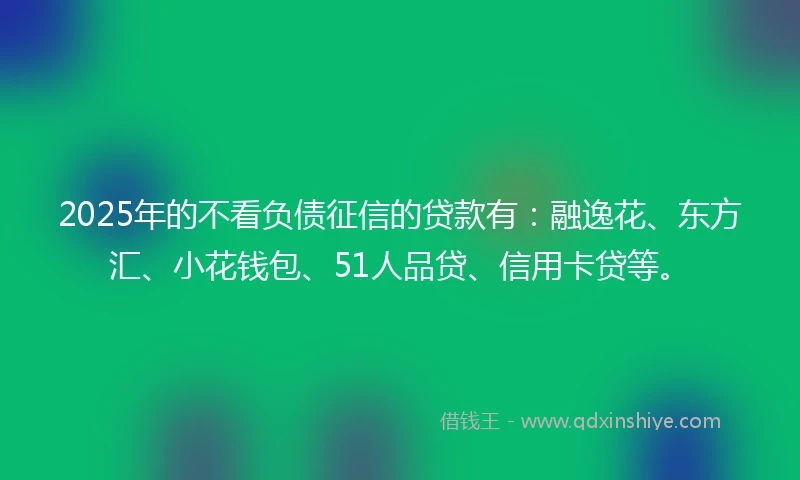 2025年的不看负债征信的贷款有：融逸花、东方汇、小花钱包、51人品贷、信用卡贷等。