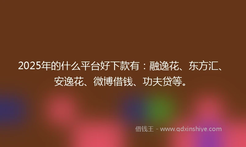 2025年的什么平台好下款有：融逸花、东方汇、安逸花、微博借钱、功夫贷等。