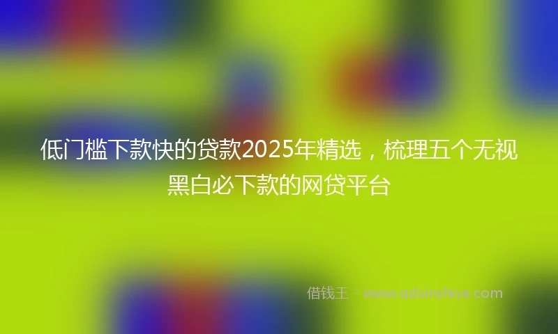 低门槛下款快的贷款2025年精选，梳理五个无视黑白必下款的网贷平台