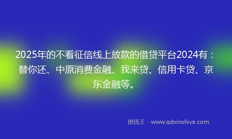 2025年的不看征信线上放款的借贷平台2024有：替你还、中原消费金融、我来贷、信用卡贷、京东金融等。