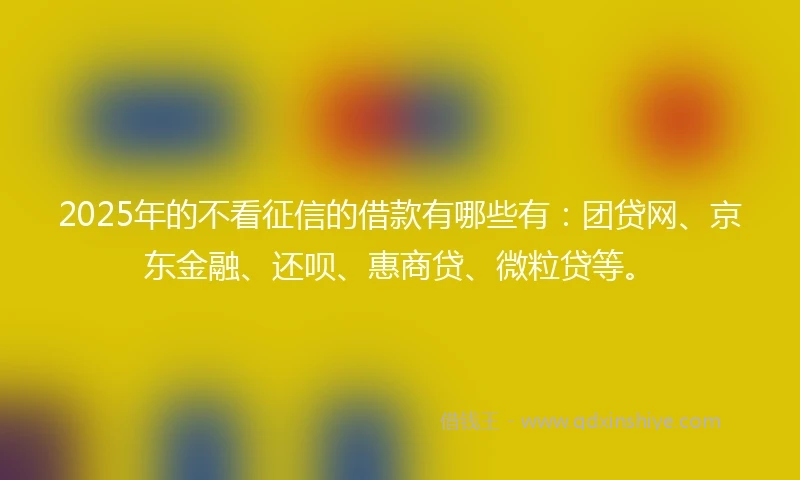 2025年的不看征信的借款有哪些有：团贷网、京东金融、还呗、惠商贷、微粒贷等。