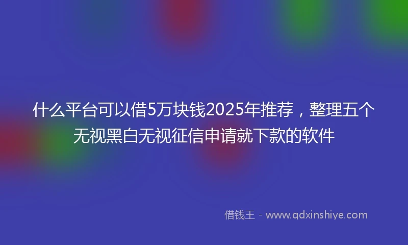 什么平台可以借5万块钱2025年推荐，整理五个无视黑白无视征信申请就下款的软件