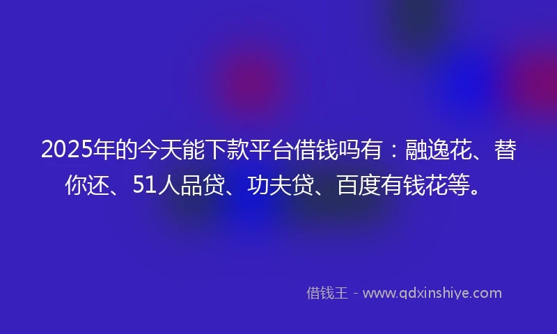 2025年的今天能下款平台借钱吗有：融逸花、替你还、51人品贷、功夫贷、百度有钱花等。