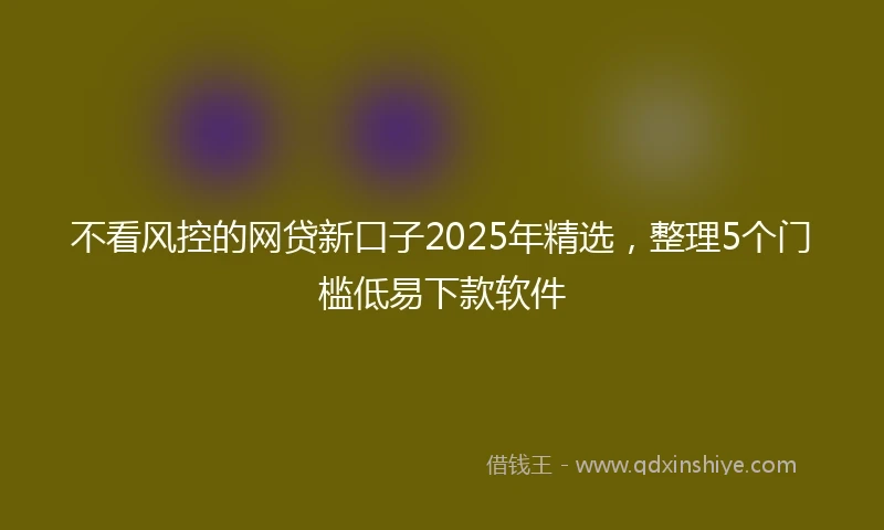 不看风控的网贷新口子2025年精选，整理5个门槛低易下款软件