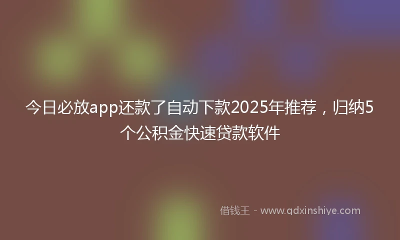今日必放app还款了自动下款2025年推荐，归纳5个公积金快速贷款软件