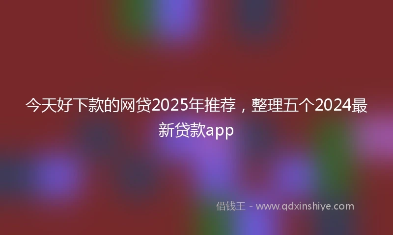 今天好下款的网贷2025年推荐，整理五个2024最新贷款app