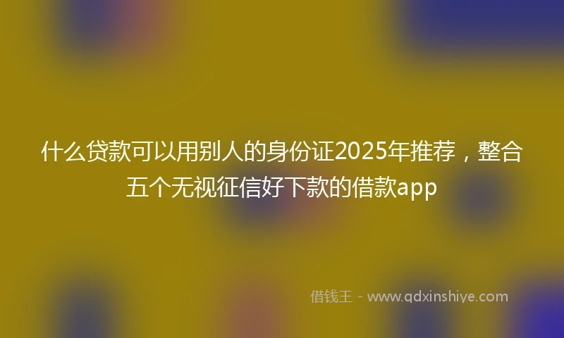 什么贷款可以用别人的身份证2025年推荐，整合五个无视征信好下款的借款app