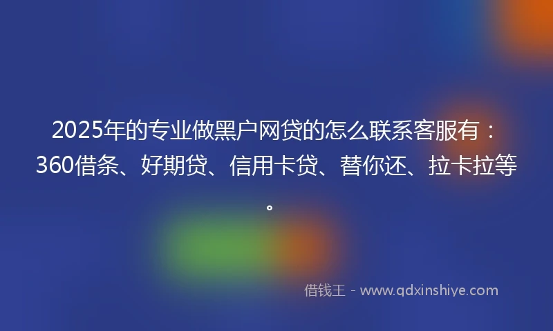 2025年的专业做黑户网贷的怎么联系客服有：360借条、好期贷、信用卡贷、替你还、拉卡拉等。